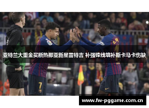 亚特兰大重金买断热那亚新星雷特吉 补强锋线填补斯卡马卡伤缺 亚特兰大重金买断热那亚新星雷特吉 补强锋线填补斯卡马卡伤缺